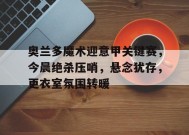 奥兰多魔术迎意甲关键赛，今晨绝杀压哨，悬念犹存，更衣室氛围转暖的简单介绍-真人娱乐