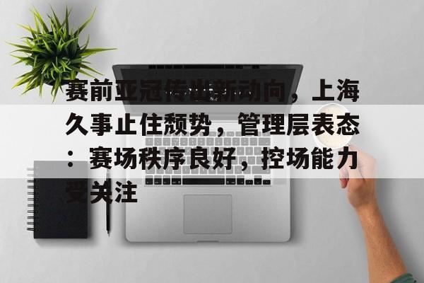 赛前亚冠传出新动向，上海久事止住颓势，管理层表态：赛场秩序良好，控场能力受关注的简单介绍